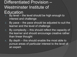 Differentiated Provision –
Westminster Institute of
Education
1.   By level – the level should be high enough to
     interest and challenge
2.   By pace – the pace should be adjusted to suit the
     learner and the level of challenge
3.   By complexity – this should reflect the capacity of
     the learner and should encourage creative rather
     than linear thought
4.   By depth – this should enable the most able to
     pursue areas of particular interest to the level of
     an expert.
 