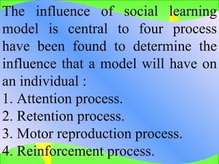 The influence of social learning model is central to four process have been found to determine the influence that a model will have on an individual : 1. Attention process.  2. Retention process.  3. Motor reproduction process.  4. Reinforcement process.  