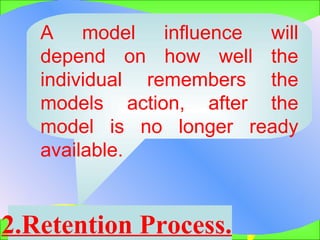 2.Retention Process.   A model influence will depend on how well the individual remembers the models action, after the model is no longer ready available.  