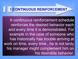 1.CONTINUOUS REINFORCEMENT . A continuous reinforcement schedule reinforces the desired behavior each and every time it is demonstrated. For example in the case of someone who has historically has trouble arriving at work on time, every time , he is not tardy his manager might complement him on his desirable behavior. 