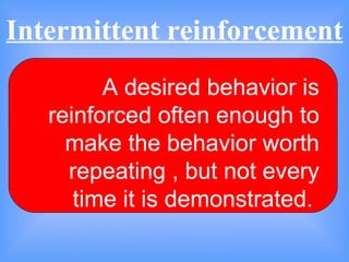 Intermittent reinforcement  A desired behavior is reinforced often enough to make the behavior worth repeating , but not every time it is demonstrated.  
