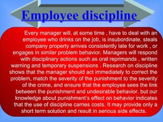 Every manager will, at some time , have to deal with an employee who drinks on the job, is insubordinate, steals company property arrives consistently late for work , or engages in similar problem behavior. Managers will respond with disciplinary actions such as oral reprimands , written warning and temporary suspensions . Research on discipline shows that the manager should act immediately to correct the problem, match the severity of the punishment to the severity of the crime, and ensure that the employee sees the link between the punishment and undesirable behavior. but our knowledge about punishment’s effect on behavior indicates that the use of discipline carries costs. It may provide only a short term solution and result in serious side effects.  Employee discipline  