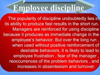 The popularity of discipline undoubtedly lies in its ability to produce fast results in the short run. Managers are reinforced for using discipline because it produces as immediate change in the employee’s behavior. But over the long run , when used without positive reinforcement of desirable behaviors, it is likely to lead to employee frustration , fear of the manager , reoccurrences of the problem behaviors , and increases in absenteeism and turnover.  Employee discipline  