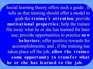 Social learning theory offers such a guide . It tells us that training should offer a model to grab the  trainee’s attention ; provide  motivational properties ; help the trainee file away what he or she has learned for later use; provide opportunities to practice  new   behaviors ; offer positive rewards for accomplishments; and , if the training has taken place off the job,  allow the trainee some opportunity to transfer what he or she has learned to the job.  