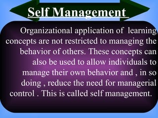 Organizational application of  learning concepts are not restricted to managing the behavior of others. These concepts can also be used to allow individuals to manage their own behavior and , in so doing , reduce the need for managerial control . This is called self management.  Self Management  