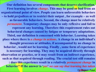 Our definition has several components that deserve clarification. First learning involves  change . This may be good or bad from an organizational point of view. People can learn unfavorable behaviors – to hold prejudices or to restrict their output , for example – as well as favourable behaviors. Second, the change must be relatively  permanent . Temporary changes may be only reflexive and fail to represent any learning. Therefore this requirement rules out behavioral changes caused by fatigue or temporary adaptations. Third, our definition is concerned with behavior. Learning takes place where there is  a change in actions . A change in an individual's thought processes or attitudes, if accompanied by no change in behavior , would not be learning. Finally , some form of experience is necessary for learning. They may be acquired directly through observation or practice, or it may result from an indirect experience,  such as that acquired through reading. The crucial test still remains : does this experience result in a relatively  permanent change  in behavior? If the answer is ‘ yes ’  we can say that learning has taken place.  Dr. Rajesh Patel 