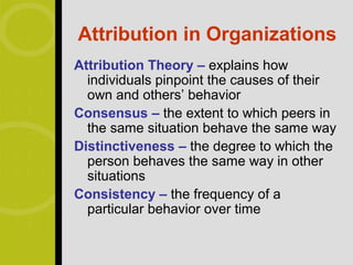 Attribution in Organizations
Attribution Theory – explains how
  individuals pinpoint the causes of their
  own and others’ behavior
Consensus – the extent to which peers in
  the same situation behave the same way
Distinctiveness – the degree to which the
  person behaves the same way in other
  situations
Consistency – the frequency of a
  particular behavior over time
 