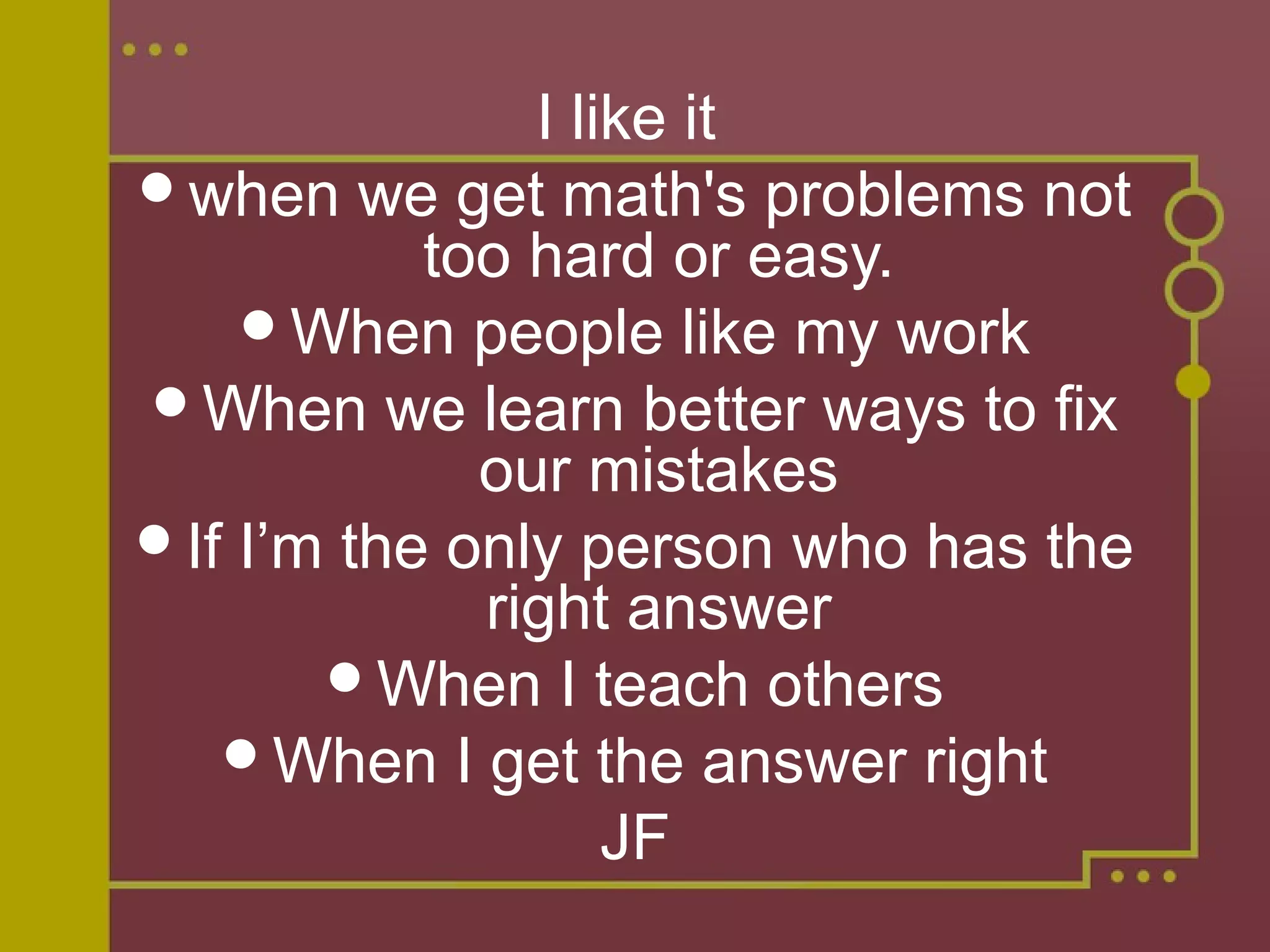 I like it
when we get math's problems not
too hard or easy.
When people like my work
When we learn better ways to fix
our mistakes
If I’m the only person who has the
right answer
When I teach others
When I get the answer right
JF
 