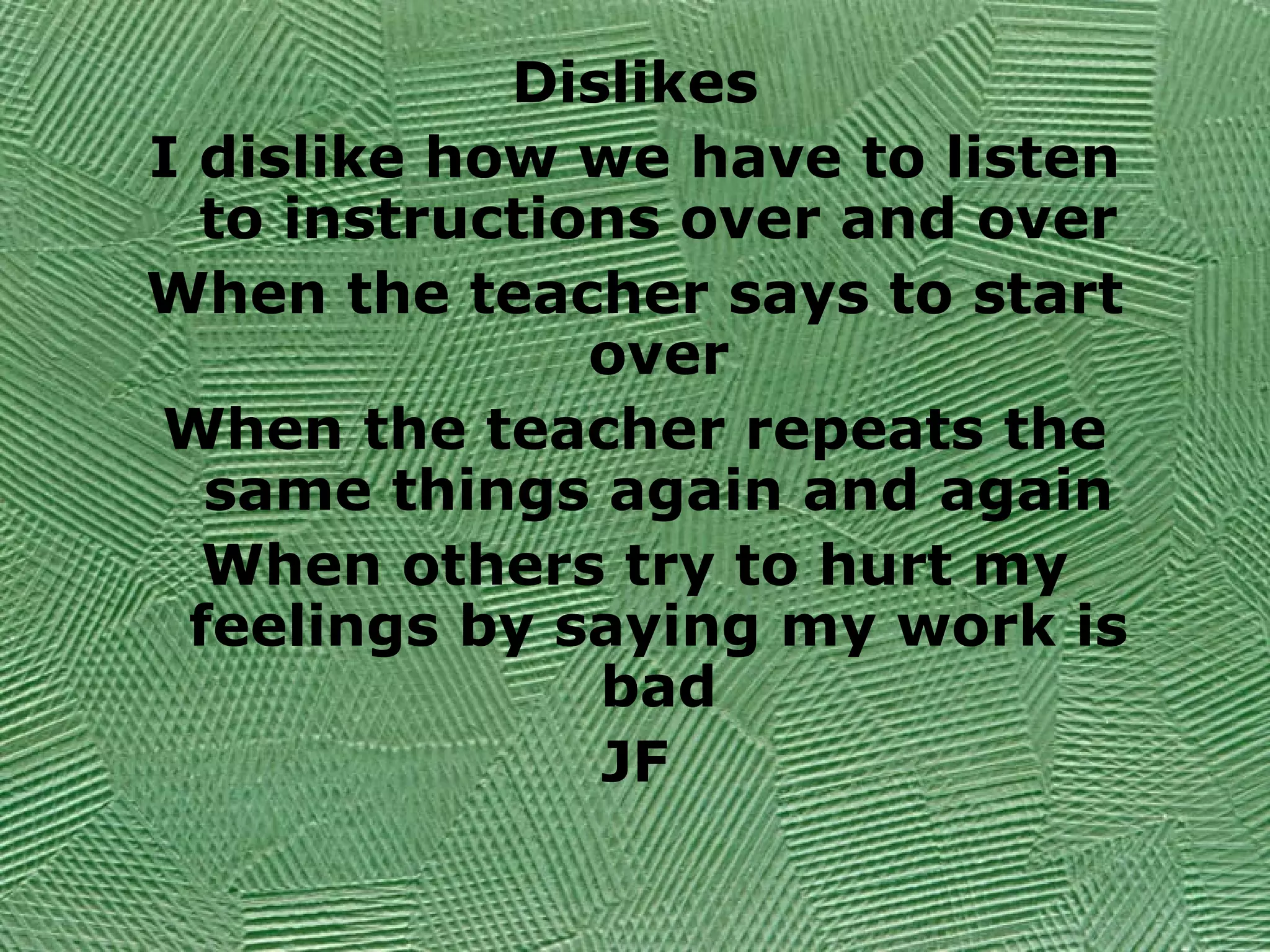 Dislikes
I dislike how we have to listen
to instructions over and over
When the teacher says to start
over
When the teacher repeats the
same things again and again
When others try to hurt my
feelings by saying my work is
bad
JF
 
