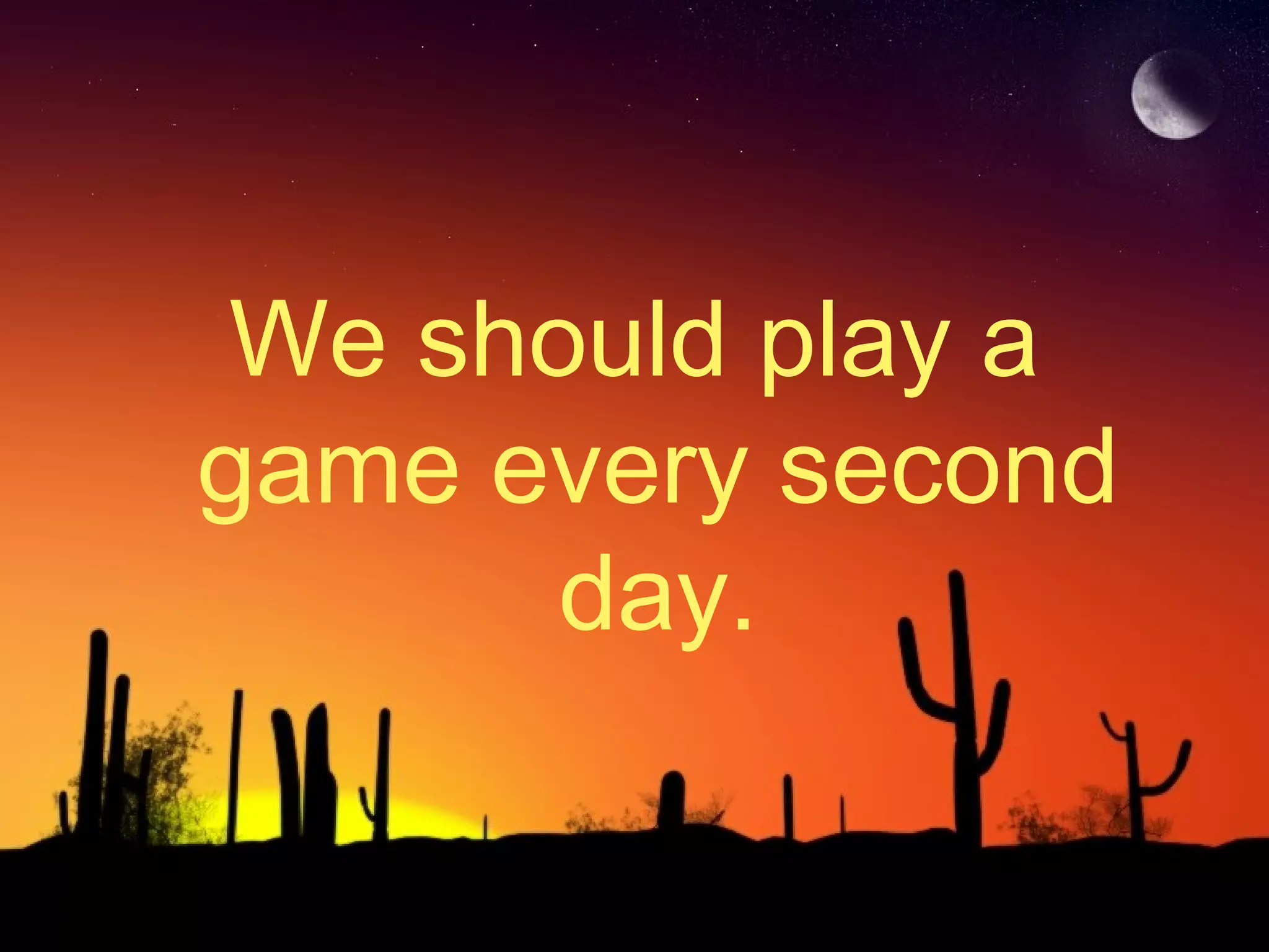 We should play a
game every second
day.
 