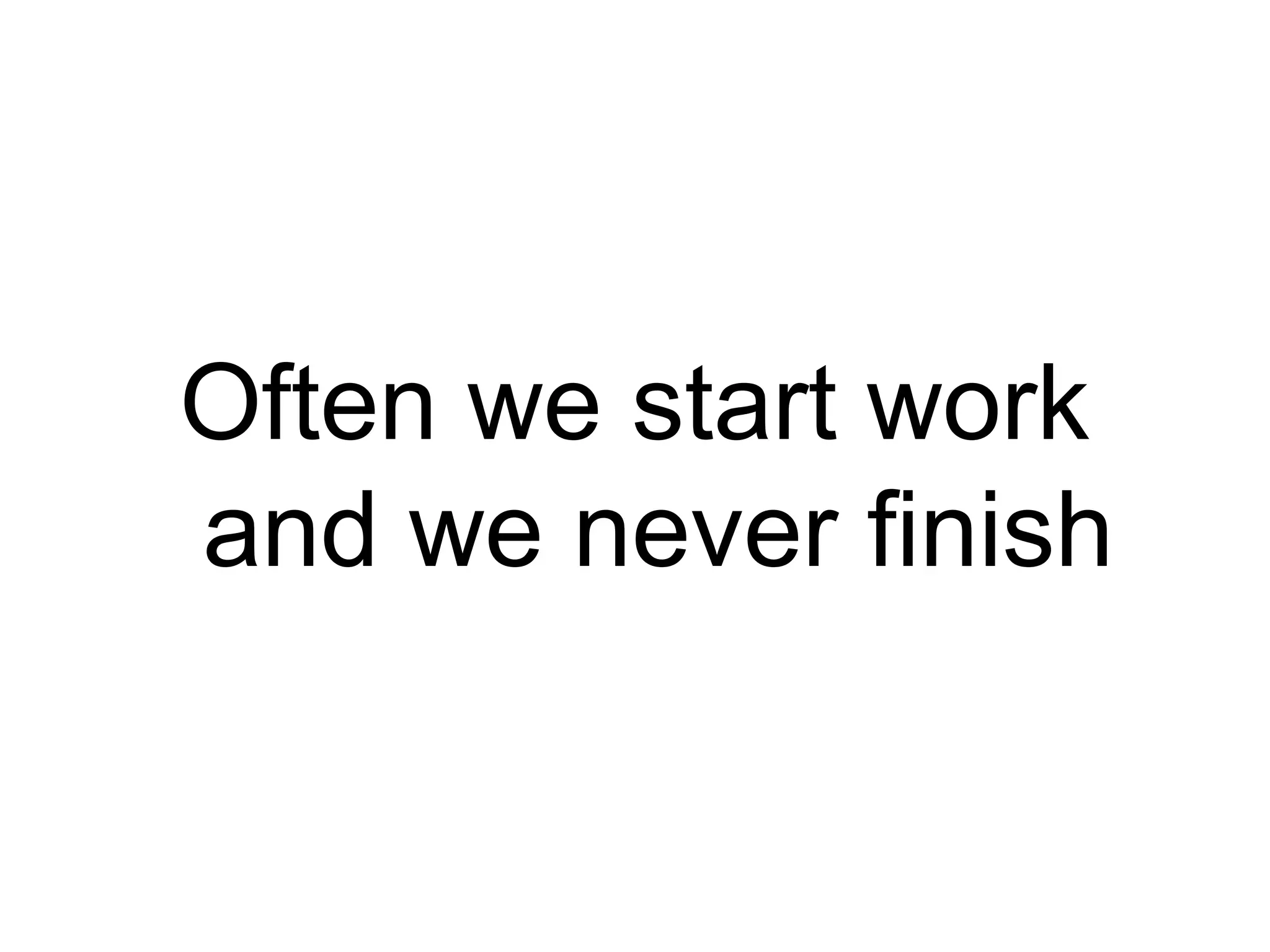 Often we start work
and we never finish
 