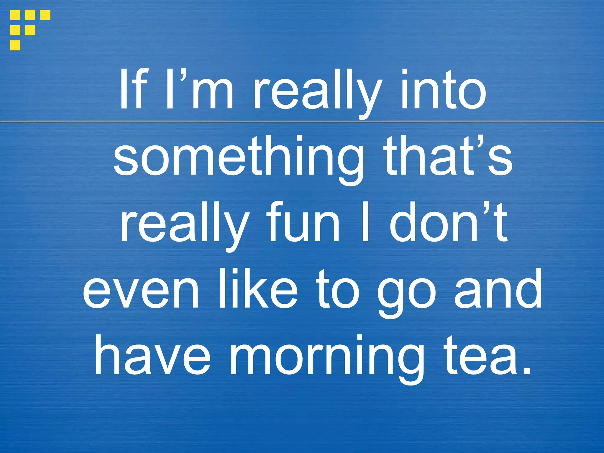If I’m really into
something that’s
really fun I don’t
even like to go and
have morning tea.
 