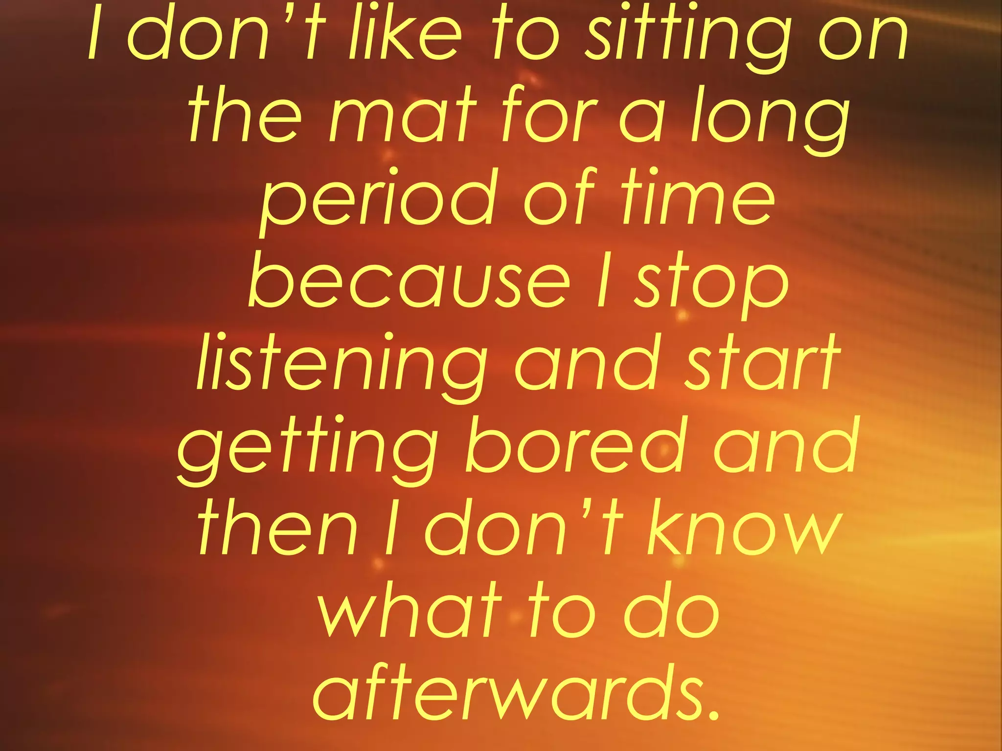 I don’t like to sitting on
the mat for a long
period of time
because I stop
listening and start
getting bored and
then I don’t know
what to do
afterwards.
 