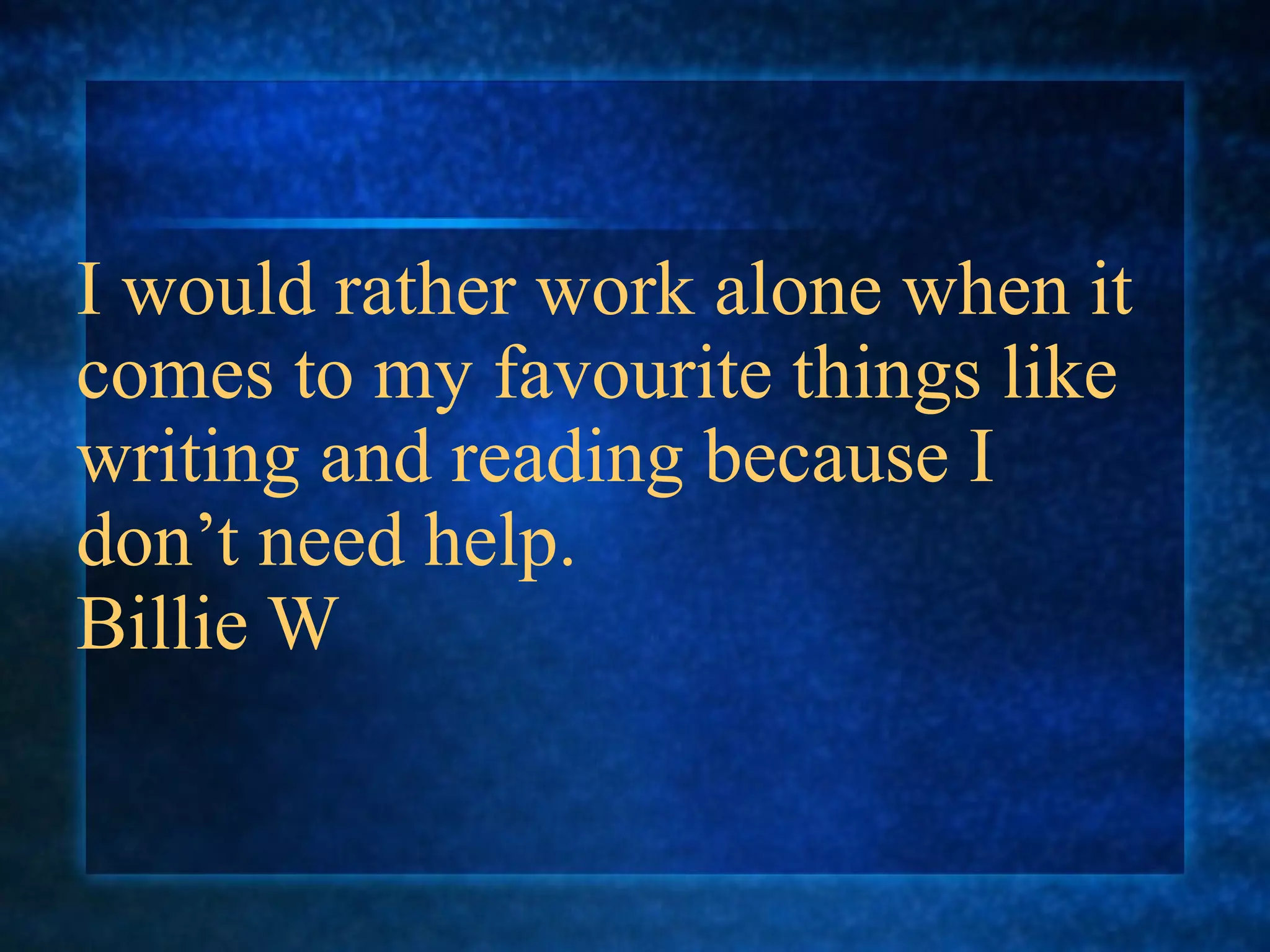 I would rather work alone when it
comes to my favourite things like
writing and reading because I
don’t need help.
Billie W
 