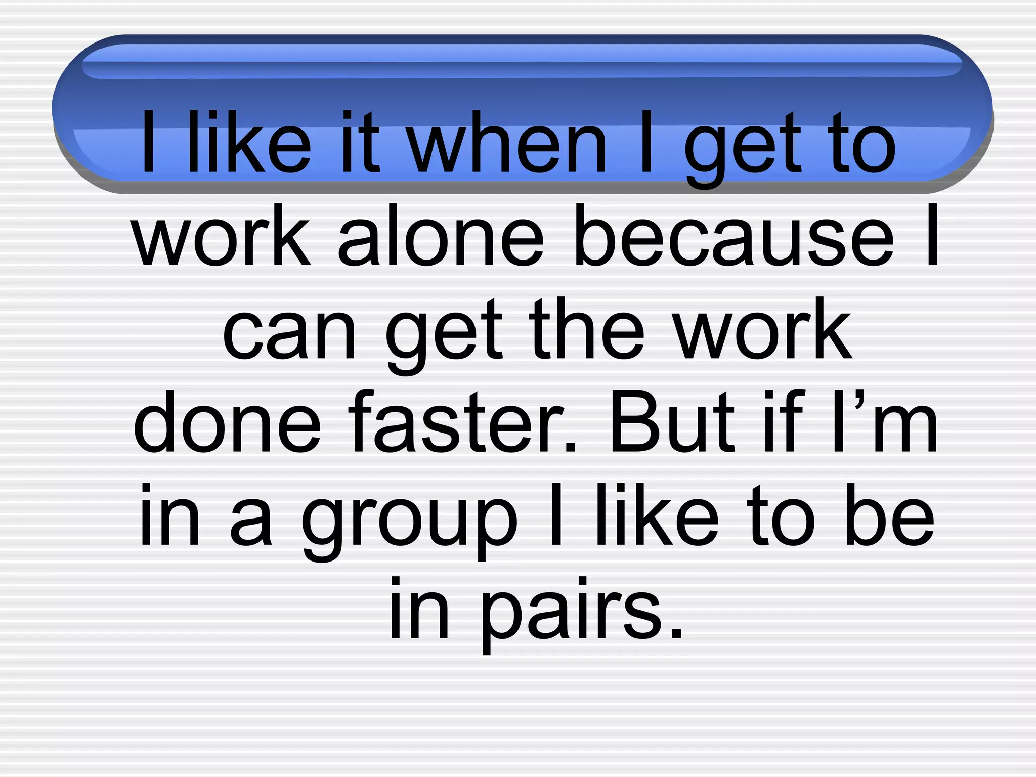 I like it when I get to
work alone because I
can get the work
done faster. But if I’m
in a group I like to be
in pairs.
 