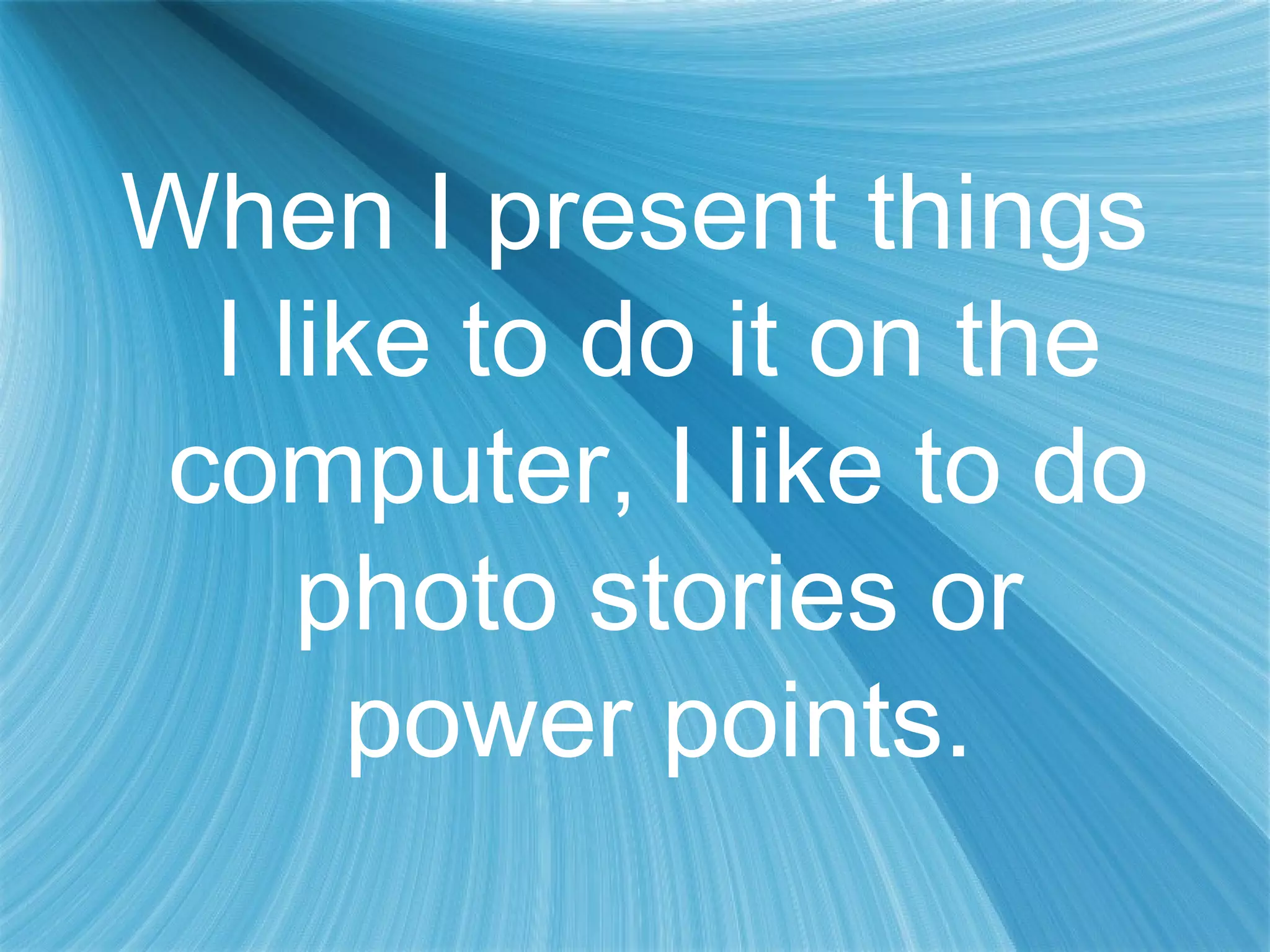 When I present things
I like to do it on the
computer, I like to do
photo stories or
power points.
 