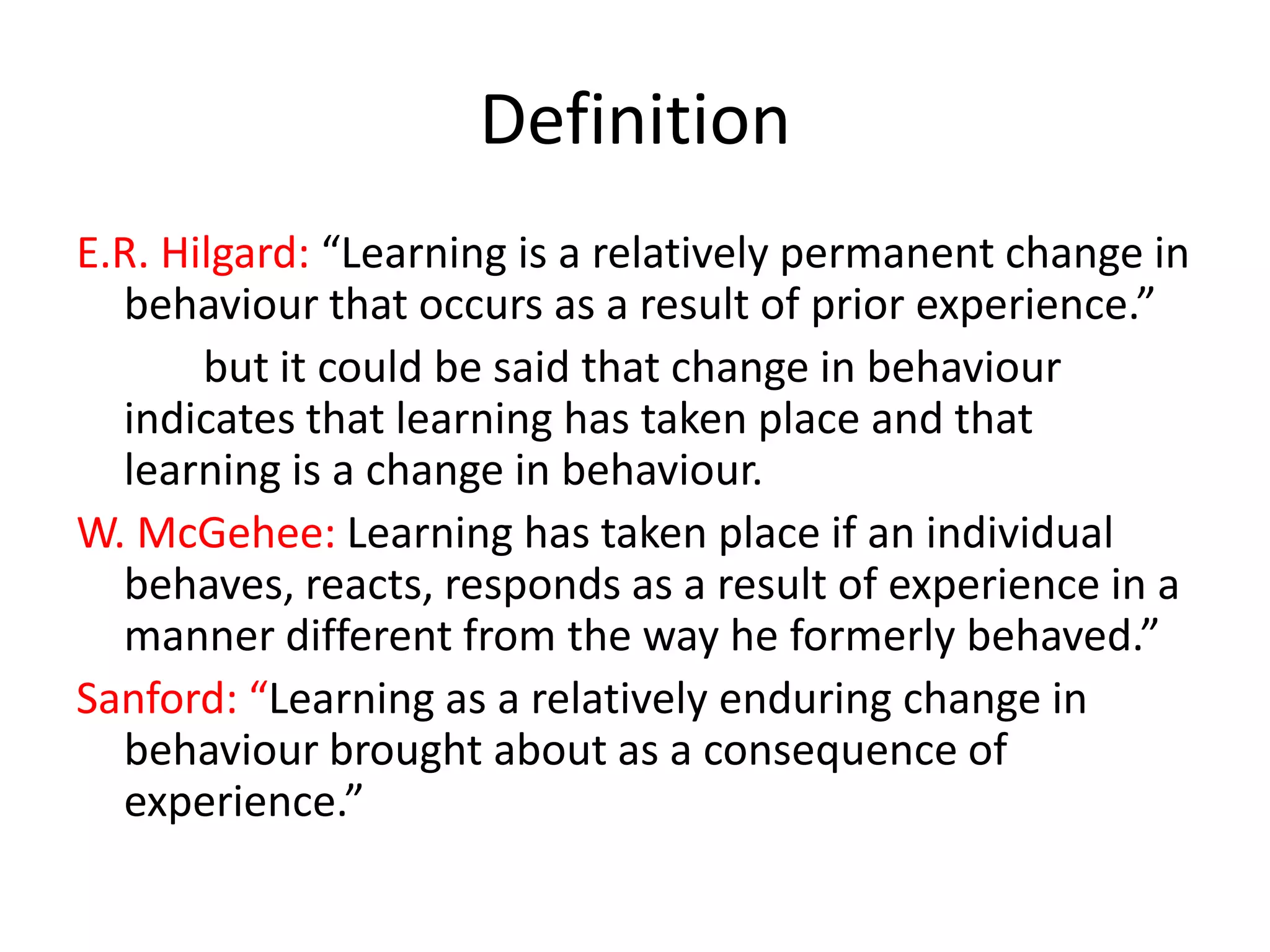 Definition
E.R. Hilgard: “Learning is a relatively permanent change in
behaviour that occurs as a result of prior experience.”
but it could be said that change in behaviour
indicates that learning has taken place and that
learning is a change in behaviour.
W. McGehee: Learning has taken place if an individual
behaves, reacts, responds as a result of experience in a
manner different from the way he formerly behaved.”
Sanford: “Learning as a relatively enduring change in
behaviour brought about as a consequence of
experience.”

 