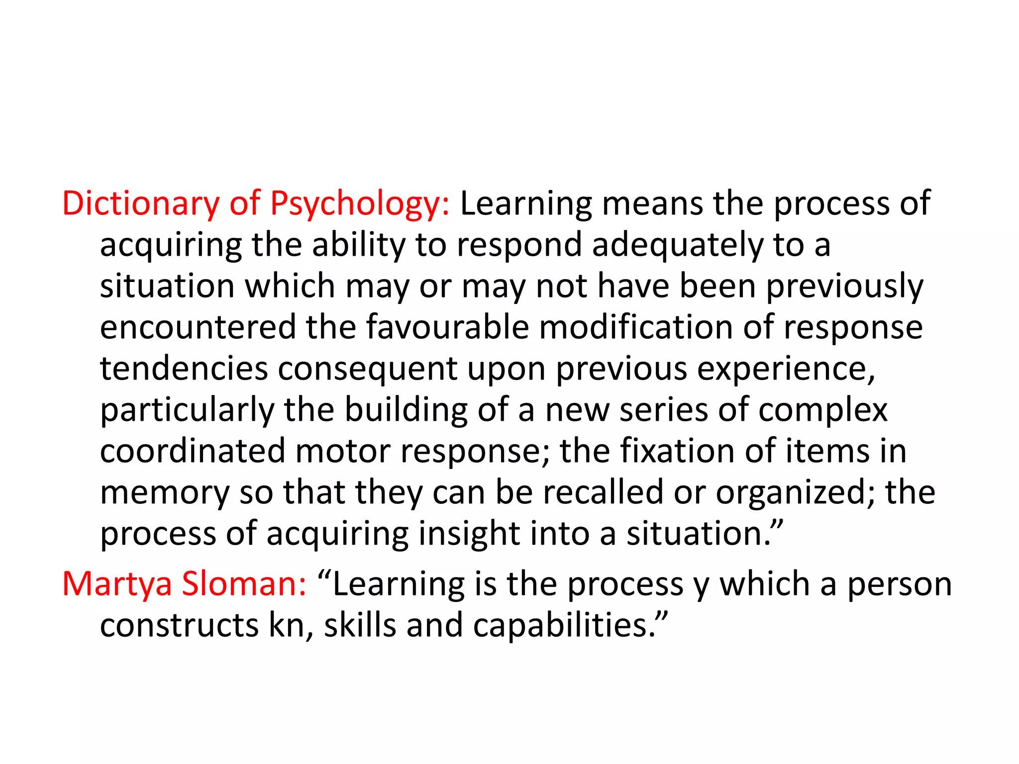 Dictionary of Psychology: Learning means the process of
acquiring the ability to respond adequately to a
situation which may or may not have been previously
encountered the favourable modification of response
tendencies consequent upon previous experience,
particularly the building of a new series of complex
coordinated motor response; the fixation of items in
memory so that they can be recalled or organized; the
process of acquiring insight into a situation.”
Martya Sloman: “Learning is the process y which a person
constructs kn, skills and capabilities.”

 