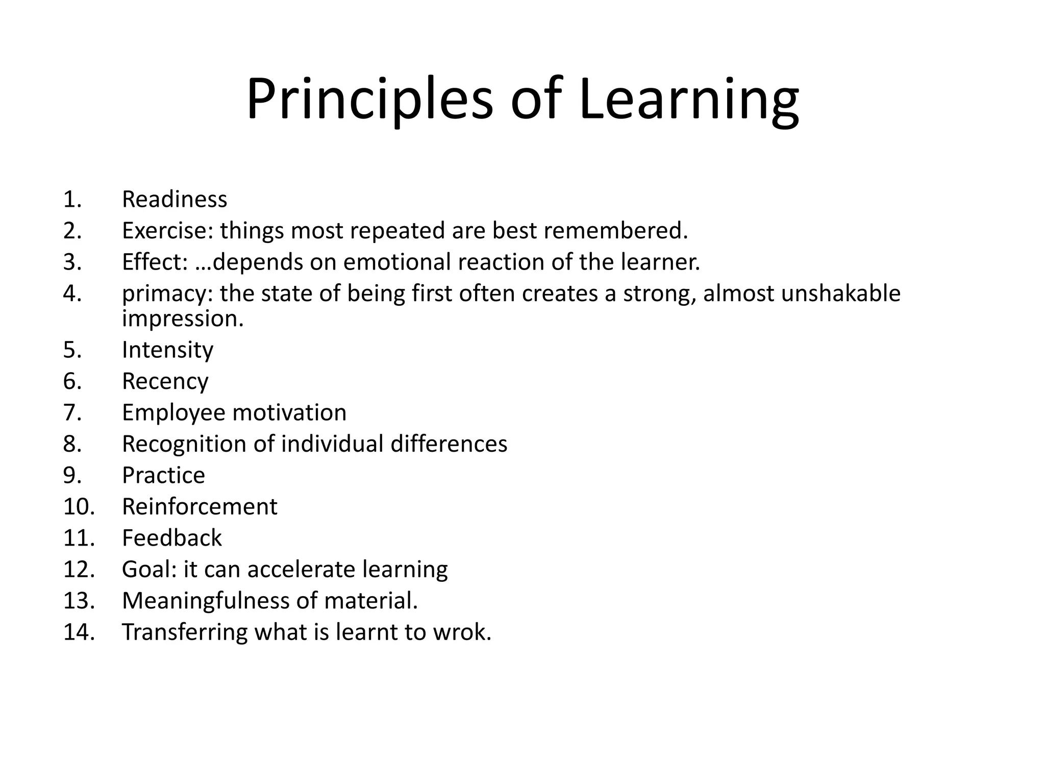 Principles of Learning
1.
2.
3.
4.
5.
6.
7.
8.
9.
10.
11.
12.
13.
14.

Readiness
Exercise: things most repeated are best remembered.
Effect: …depends on emotional reaction of the learner.
primacy: the state of being first often creates a strong, almost unshakable
impression.
Intensity
Recency
Employee motivation
Recognition of individual differences
Practice
Reinforcement
Feedback
Goal: it can accelerate learning
Meaningfulness of material.
Transferring what is learnt to wrok.

 