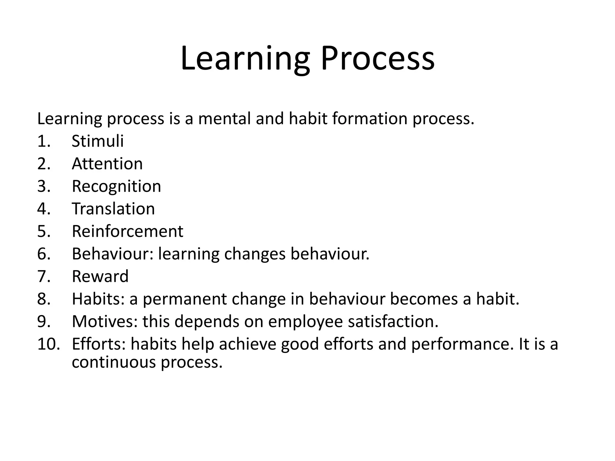 Learning Process
Learning process is a mental and habit formation process.
1. Stimuli
2. Attention
3. Recognition
4. Translation
5. Reinforcement
6. Behaviour: learning changes behaviour.
7. Reward
8. Habits: a permanent change in behaviour becomes a habit.
9. Motives: this depends on employee satisfaction.
10. Efforts: habits help achieve good efforts and performance. It is a
continuous process.

 