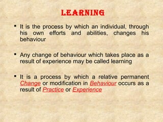 Learning
 It is the process by which an individual, through
his own efforts and abilities, changes his
behaviour
 Any change of behaviour which takes place as a
result of experience may be called learning
 It is a process by which a relative permanent
Change or modification in Behaviour occurs as a
result of Practice or Experience

 
