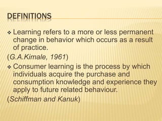 DEFINITIONS
 Learning refers to a more or less permanent
change in behavior which occurs as a result
of practice.
(G.A.Kimale, 1961)
 Consumer learning is the process by which
individuals acquire the purchase and
consumption knowledge and experience they
apply to future related behaviour.
(Schiffman and Kanuk)
 