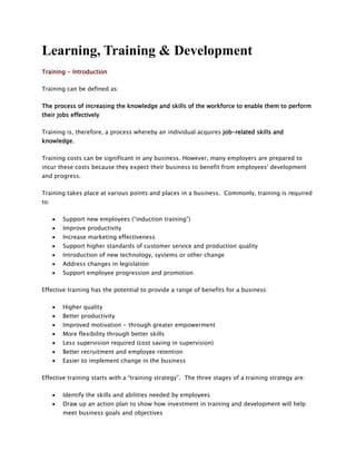 Learning, Training & Development
Training - Introduction
Training can be defined as:
The process of increasing the knowledge and skills of the workforce to enable them to perform
their jobs effectively
Training is, therefore, a process whereby an individual acquires job-related skills and
knowledge.
Training costs can be significant in any business. However, many employers are prepared to
incur these costs because they expect their business to benefit from employees' development
and progress.
Training takes place at various points and places in a business. Commonly, training is required
to:
 Support new employees (“induction training”)
 Improve productivity
 Increase marketing effectiveness
 Support higher standards of customer service and production quality
 Introduction of new technology, systems or other change
 Address changes in legislation
 Support employee progression and promotion
Effective training has the potential to provide a range of benefits for a business:
 Higher quality
 Better productivity
 Improved motivation - through greater empowerment
 More flexibility through better skills
 Less supervision required (cost saving in supervision)
 Better recruitment and employee retention
 Easier to implement change in the business
Effective training starts with a “training strategy”. The three stages of a training strategy are:
 Identify the skills and abilities needed by employees
 Draw up an action plan to show how investment in training and development will help
meet business goals and objectives
 