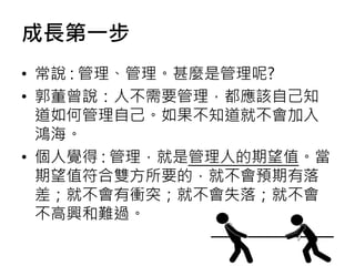 成長第一步
• 常說 : 管理、管理。甚麼是管理呢?
• 郭董曾說：人不需要管理，都應該自己知
道如何管理自己。如果不知道就不會加入
鴻海。
• 個人覺得 : 管理，就是管理人的期望值。當
期望值符合雙方所要的，就不會預期有落
差；就不會有衝突；就不會失落；就不會
不高興和難過。
 