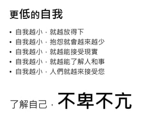 更低的自我
• 自我越小，就越放得下
• 自我越小，抱怨就會越來越少
• 自我越小，就越能接受現實
• 自我越小，就越能了解人和事
• 自我越小，人們就越來接受您
了解自己，不卑不亢
 