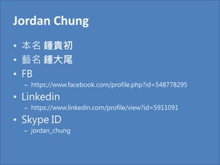 Jordan Chung
• 本名 鍾貴初
• 藝名 鍾大尾
• FB
– https://www.facebook.com/profile.php?id=548778295
• Linkedin
– https://www.linkedin.com/profile/view?id=5911091
• Skype ID
– jordan_chung
 