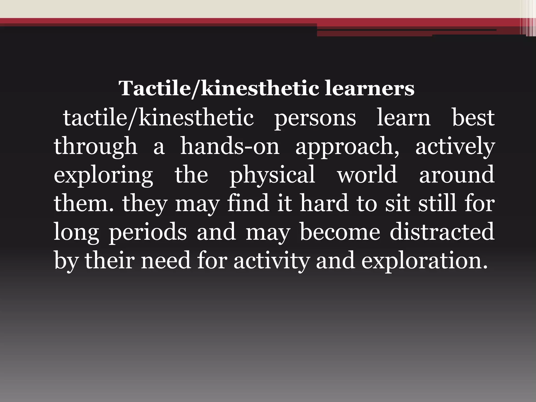 Tactile/kinesthetic learners
tactile/kinesthetic persons learn best
through a hands-on approach, actively
exploring the physical world around
them. they may find it hard to sit still for
long periods and may become distracted
by their need for activity and exploration.
 
