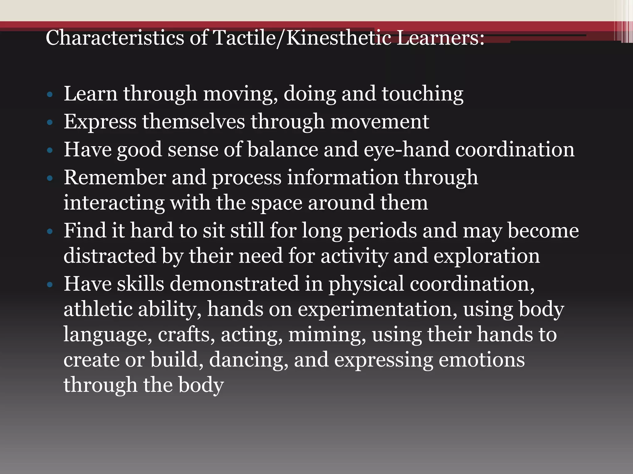 Characteristics of Tactile/Kinesthetic Learners:
• Learn through moving, doing and touching
• Express themselves through movement
• Have good sense of balance and eye-hand coordination
• Remember and process information through
interacting with the space around them
• Find it hard to sit still for long periods and may become
distracted by their need for activity and exploration
• Have skills demonstrated in physical coordination,
athletic ability, hands on experimentation, using body
language, crafts, acting, miming, using their hands to
create or build, dancing, and expressing emotions
through the body
 