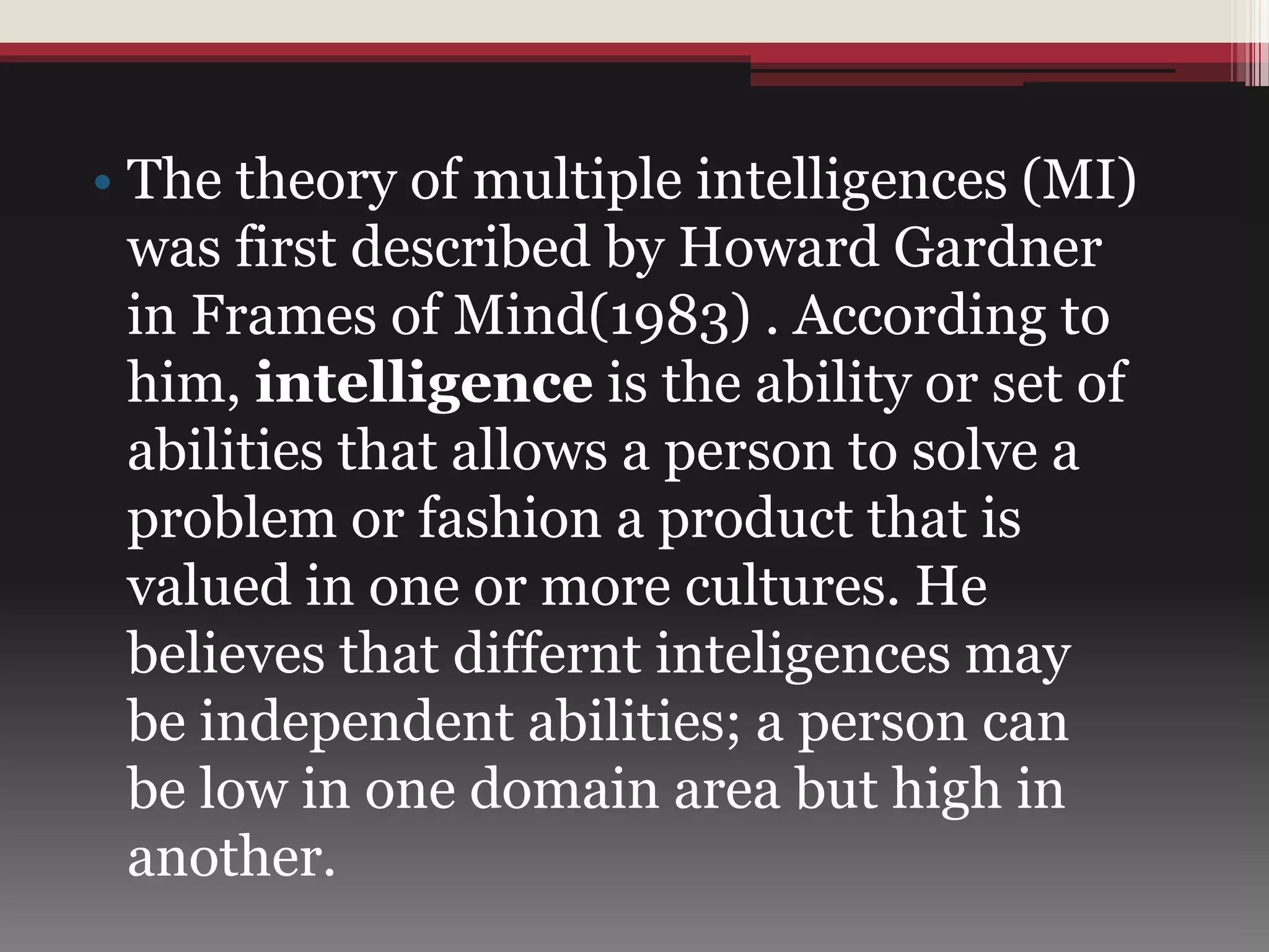 • The theory of multiple intelligences (MI)
was first described by Howard Gardner
in Frames of Mind(1983) . According to
him, intelligence is the ability or set of
abilities that allows a person to solve a
problem or fashion a product that is
valued in one or more cultures. He
believes that differnt inteligences may
be independent abilities; a person can
be low in one domain area but high in
another.
 