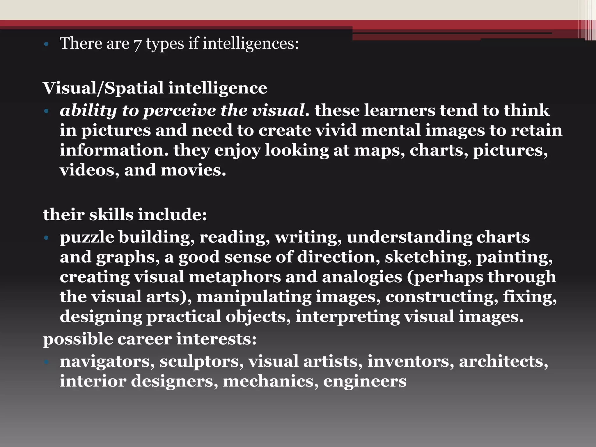 • There are 7 types if intelligences:
Visual/Spatial intelligence
• ability to perceive the visual. these learners tend to think
in pictures and need to create vivid mental images to retain
information. they enjoy looking at maps, charts, pictures,
videos, and movies.
their skills include:
• puzzle building, reading, writing, understanding charts
and graphs, a good sense of direction, sketching, painting,
creating visual metaphors and analogies (perhaps through
the visual arts), manipulating images, constructing, fixing,
designing practical objects, interpreting visual images.
possible career interests:
• navigators, sculptors, visual artists, inventors, architects,
interior designers, mechanics, engineers
 