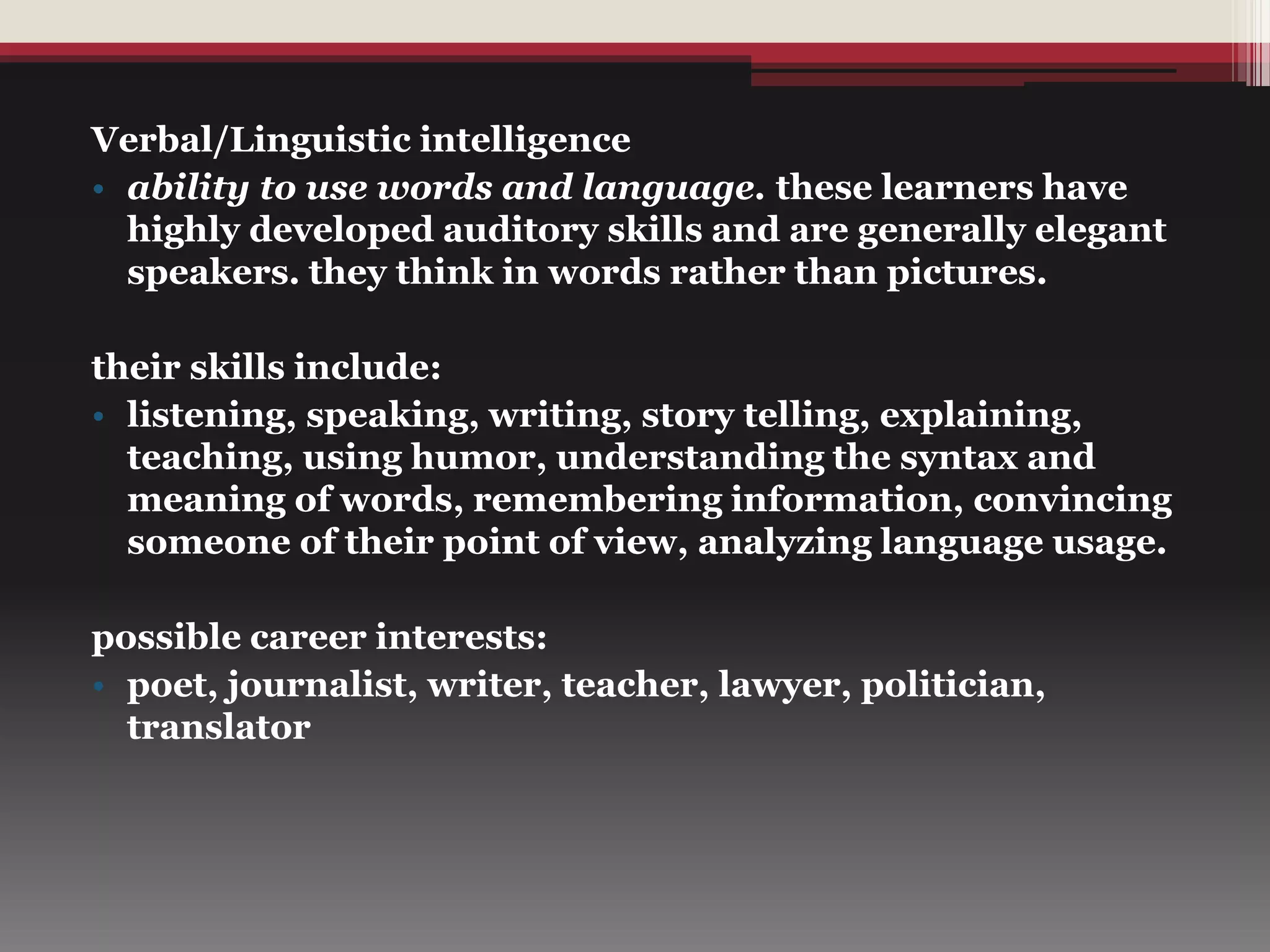 Verbal/Linguistic intelligence
• ability to use words and language. these learners have
highly developed auditory skills and are generally elegant
speakers. they think in words rather than pictures.
their skills include:
• listening, speaking, writing, story telling, explaining,
teaching, using humor, understanding the syntax and
meaning of words, remembering information, convincing
someone of their point of view, analyzing language usage.
possible career interests:
• poet, journalist, writer, teacher, lawyer, politician,
translator
 