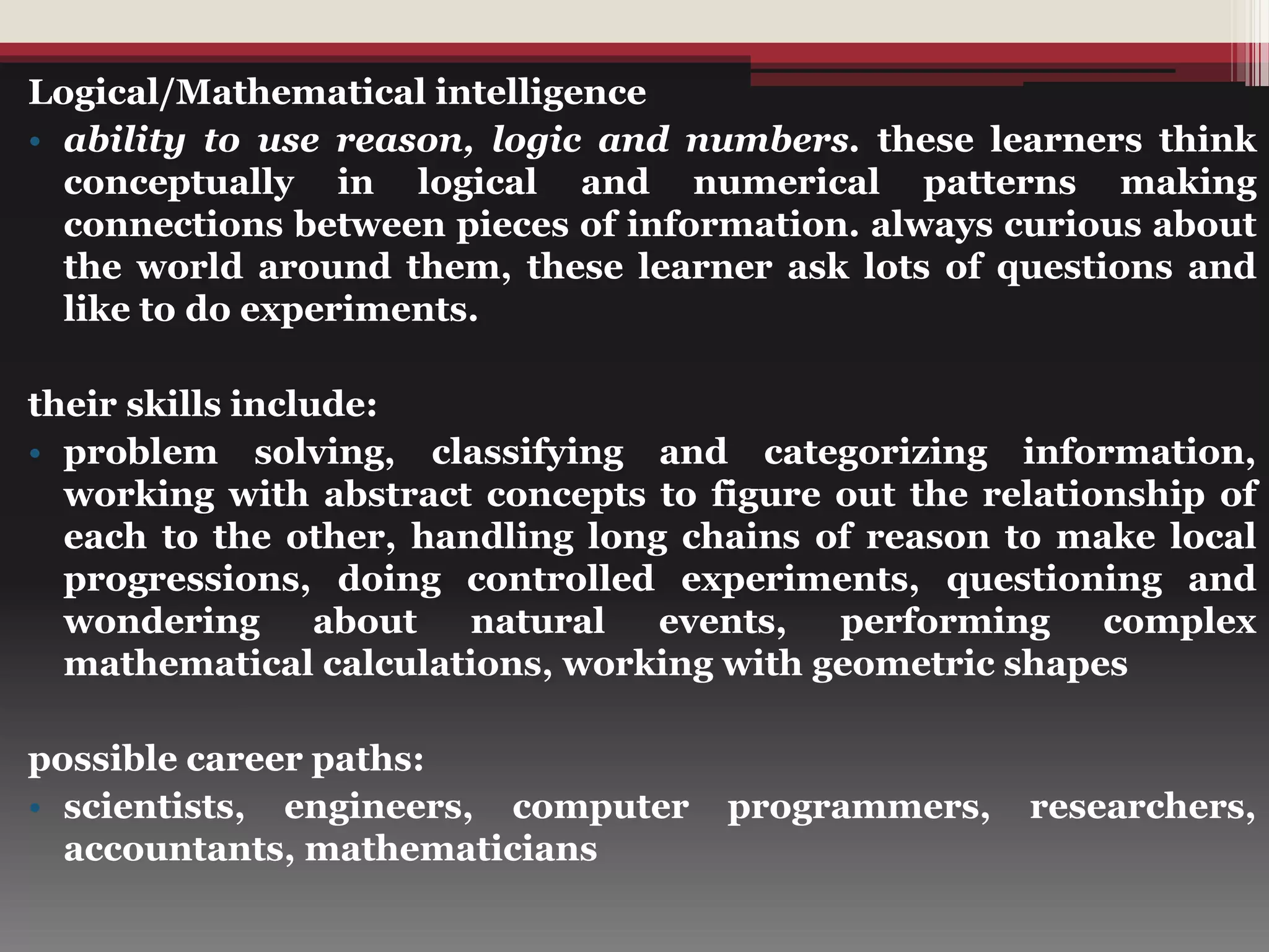 Logical/Mathematical intelligence
• ability to use reason, logic and numbers. these learners think
conceptually in logical and numerical patterns making
connections between pieces of information. always curious about
the world around them, these learner ask lots of questions and
like to do experiments.
their skills include:
• problem solving, classifying and categorizing information,
working with abstract concepts to figure out the relationship of
each to the other, handling long chains of reason to make local
progressions, doing controlled experiments, questioning and
wondering about natural events, performing complex
mathematical calculations, working with geometric shapes
possible career paths:
• scientists, engineers, computer programmers, researchers,
accountants, mathematicians
 