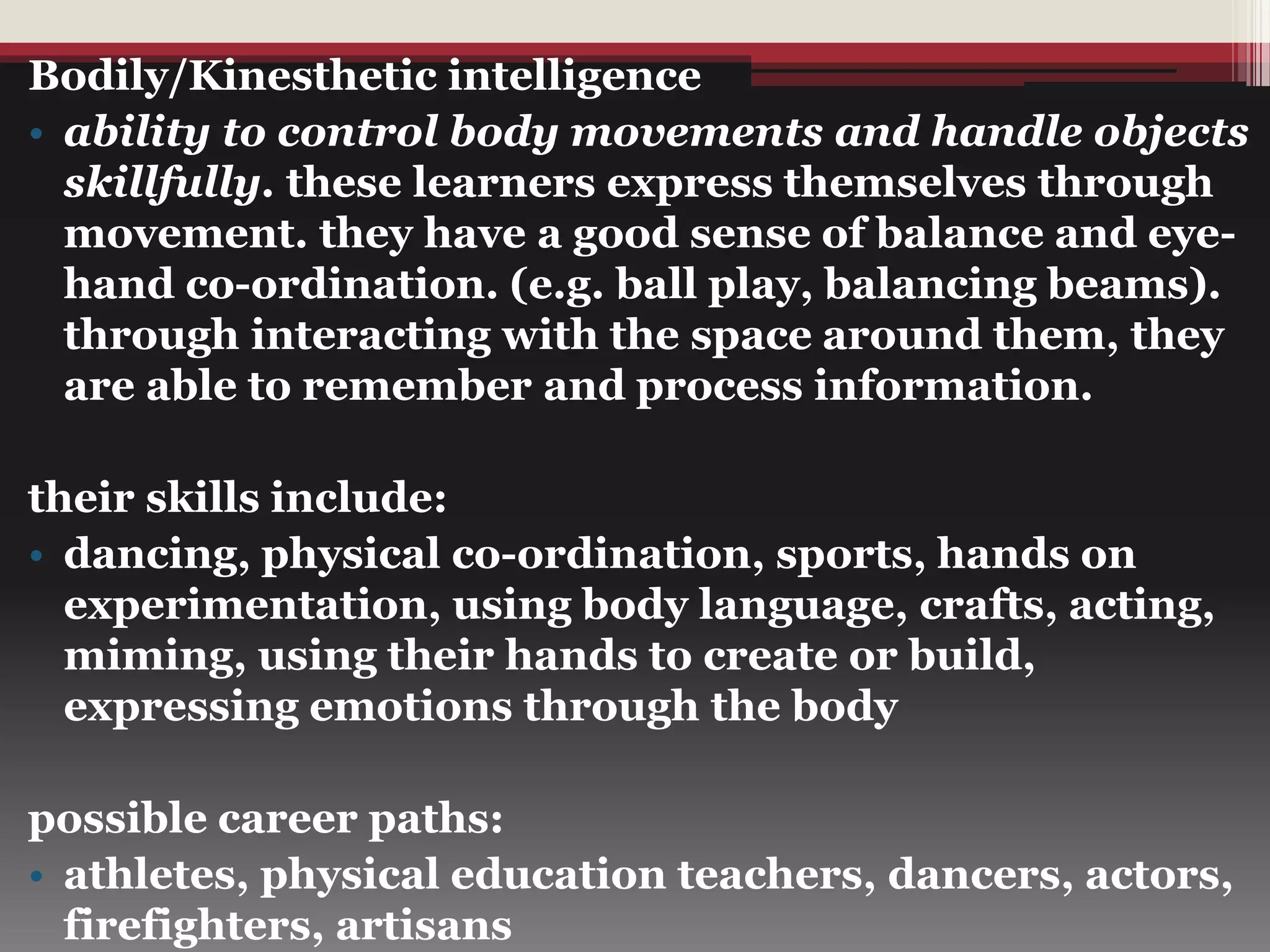 Bodily/Kinesthetic intelligence
• ability to control body movements and handle objects
skillfully. these learners express themselves through
movement. they have a good sense of balance and eye-
hand co-ordination. (e.g. ball play, balancing beams).
through interacting with the space around them, they
are able to remember and process information.
their skills include:
• dancing, physical co-ordination, sports, hands on
experimentation, using body language, crafts, acting,
miming, using their hands to create or build,
expressing emotions through the body
possible career paths:
• athletes, physical education teachers, dancers, actors,
firefighters, artisans
 