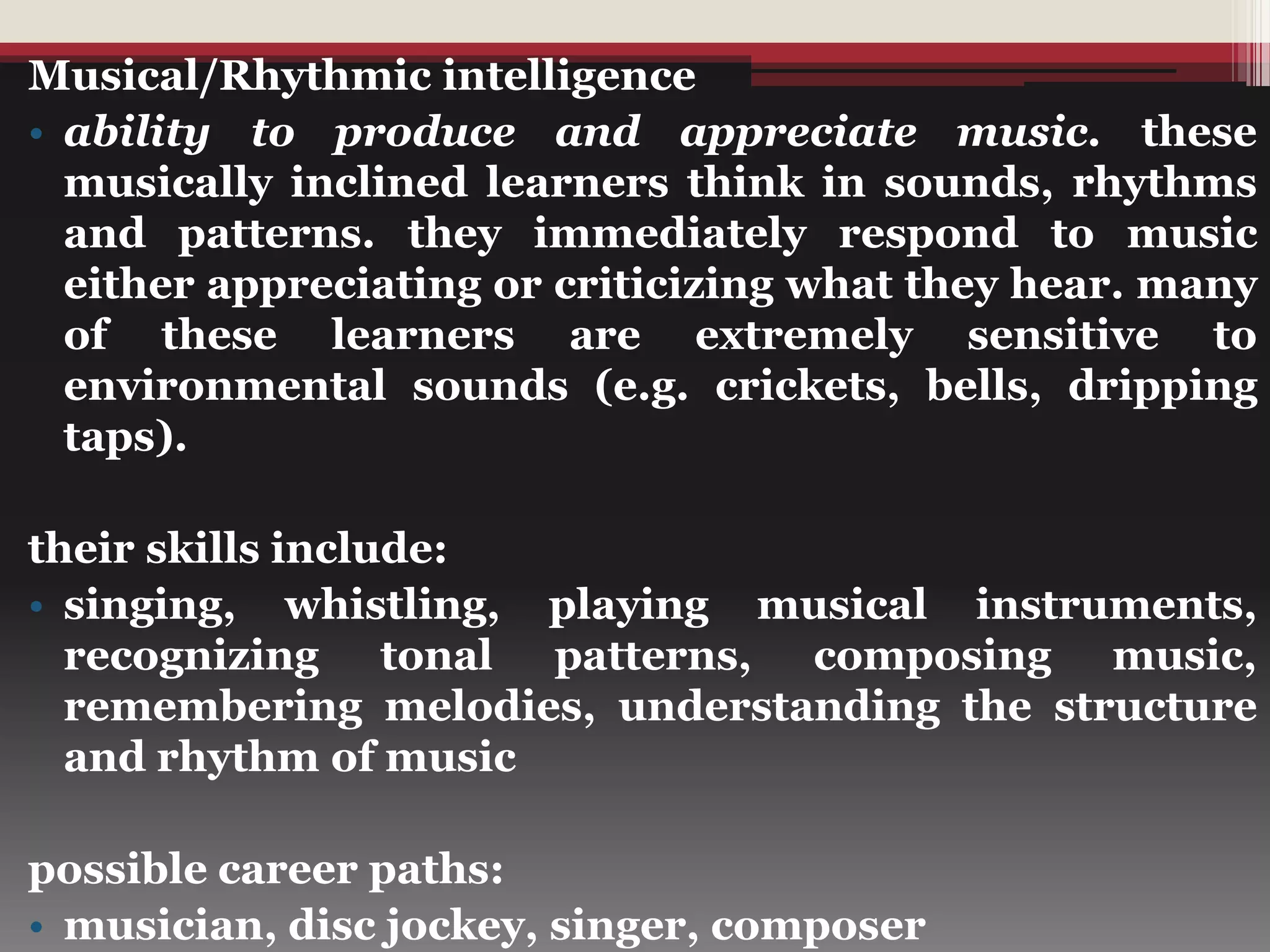 Musical/Rhythmic intelligence
• ability to produce and appreciate music. these
musically inclined learners think in sounds, rhythms
and patterns. they immediately respond to music
either appreciating or criticizing what they hear. many
of these learners are extremely sensitive to
environmental sounds (e.g. crickets, bells, dripping
taps).
their skills include:
• singing, whistling, playing musical instruments,
recognizing tonal patterns, composing music,
remembering melodies, understanding the structure
and rhythm of music
possible career paths:
• musician, disc jockey, singer, composer
 