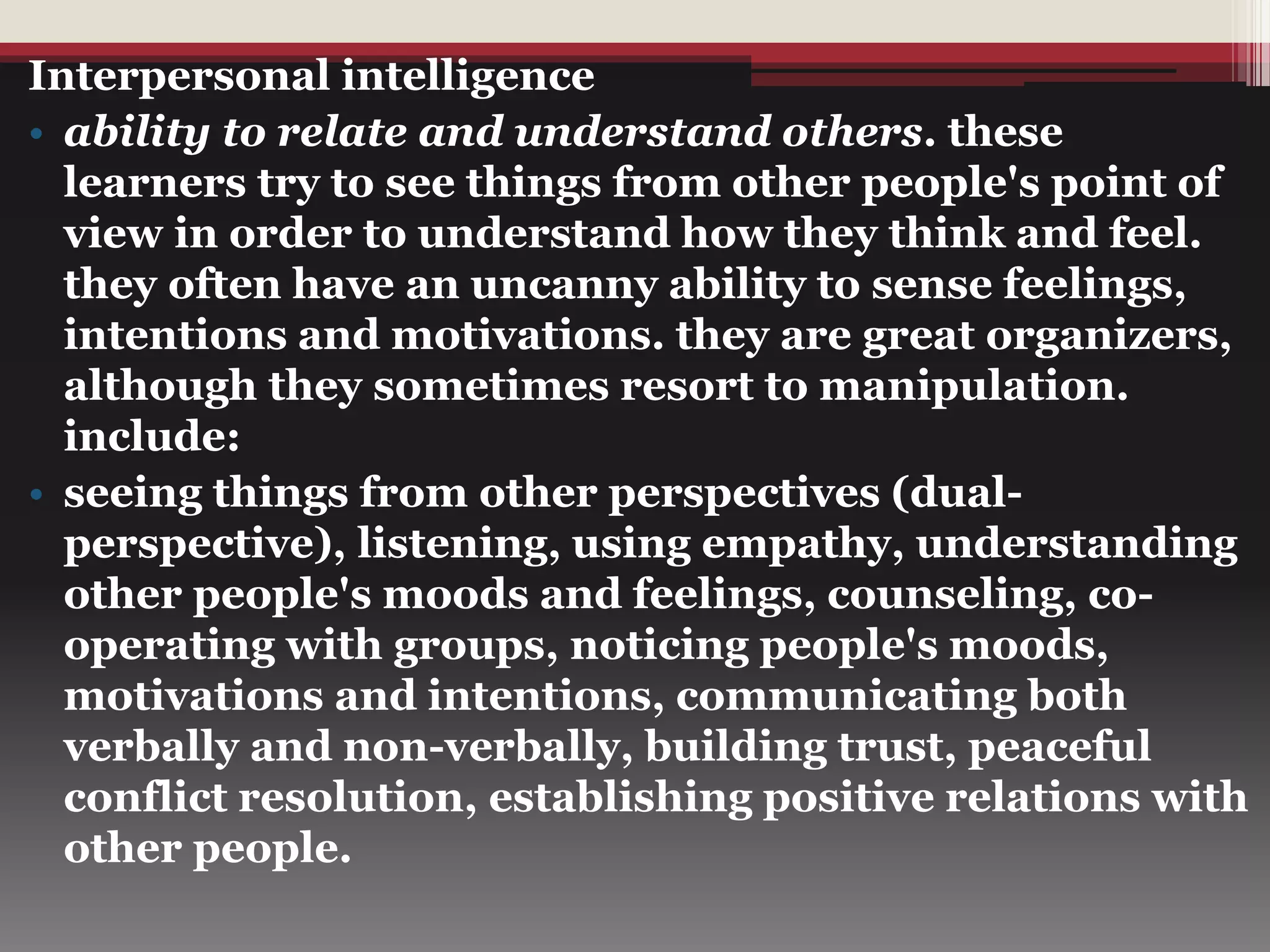 Interpersonal intelligence
• ability to relate and understand others. these
learners try to see things from other people's point of
view in order to understand how they think and feel.
they often have an uncanny ability to sense feelings,
intentions and motivations. they are great organizers,
although they sometimes resort to manipulation.
include:
• seeing things from other perspectives (dual-
perspective), listening, using empathy, understanding
other people's moods and feelings, counseling, co-
operating with groups, noticing people's moods,
motivations and intentions, communicating both
verbally and non-verbally, building trust, peaceful
conflict resolution, establishing positive relations with
other people.
 