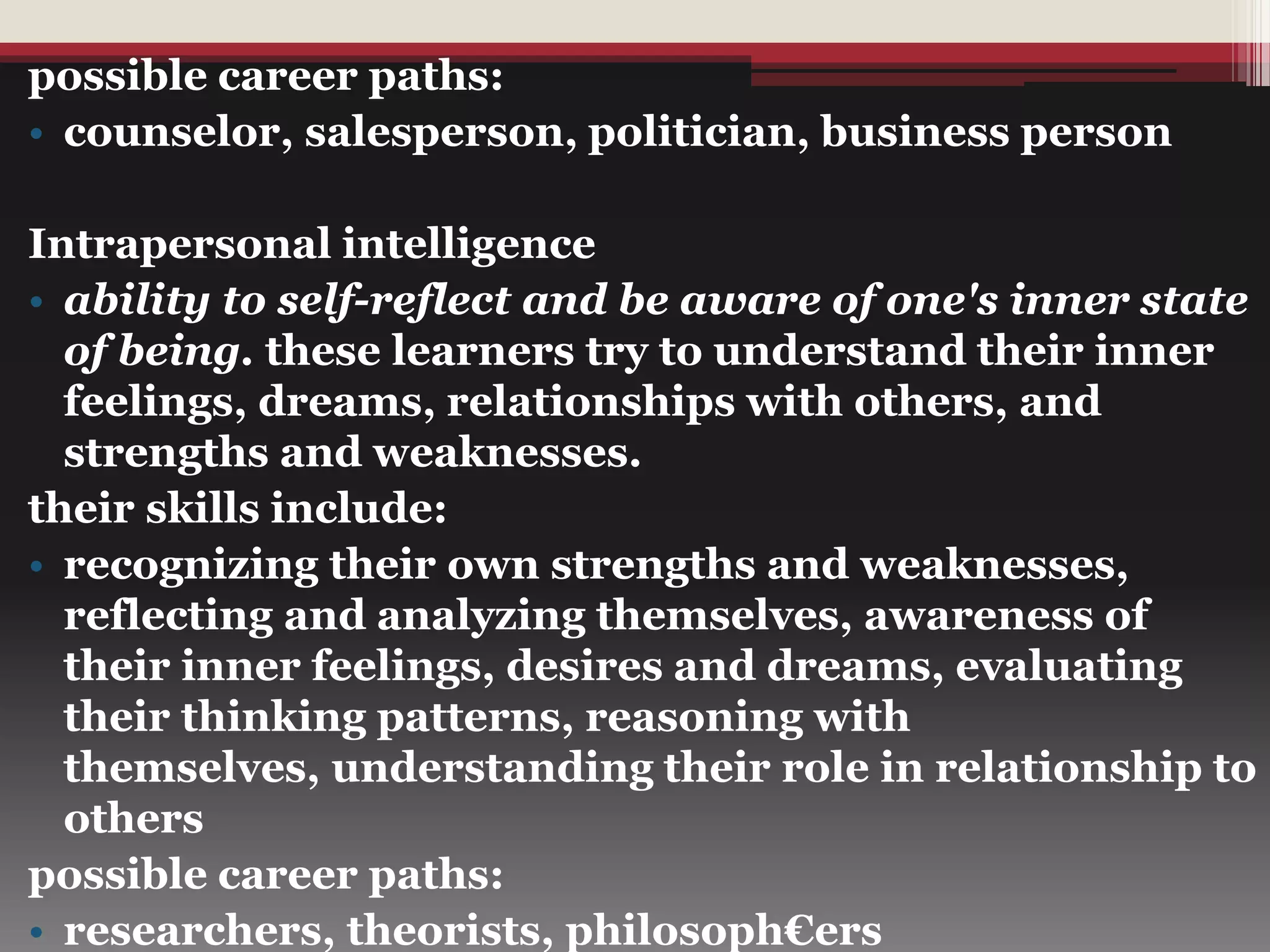 possible career paths:
• counselor, salesperson, politician, business person
Intrapersonal intelligence
• ability to self-reflect and be aware of one's inner state
of being. these learners try to understand their inner
feelings, dreams, relationships with others, and
strengths and weaknesses.
their skills include:
• recognizing their own strengths and weaknesses,
reflecting and analyzing themselves, awareness of
their inner feelings, desires and dreams, evaluating
their thinking patterns, reasoning with
themselves, understanding their role in relationship to
others
possible career paths:
• researchers, theorists, philosoph€ers
 