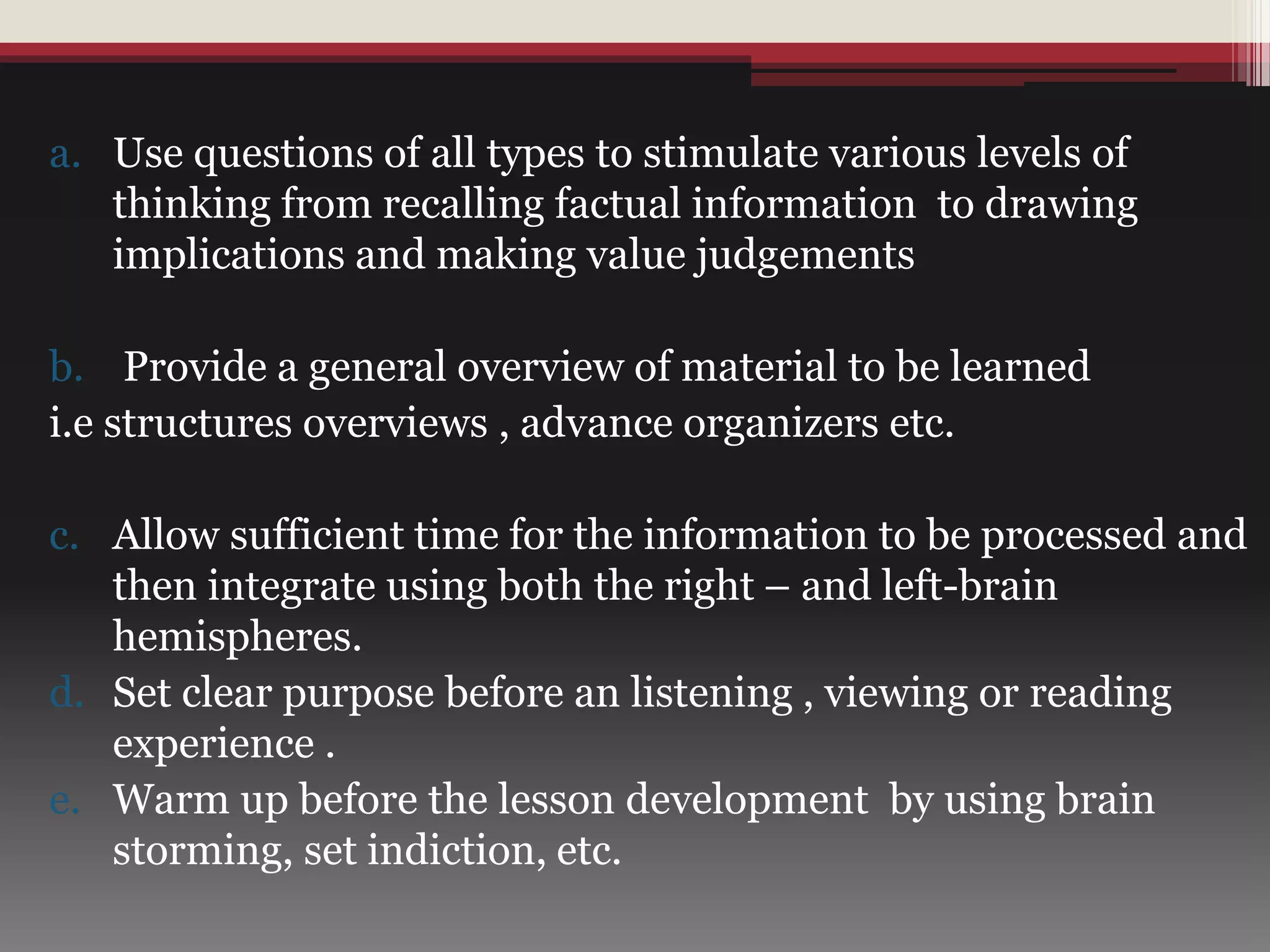 a. Use questions of all types to stimulate various levels of
thinking from recalling factual information to drawing
implications and making value judgements
b. Provide a general overview of material to be learned
i.e structures overviews , advance organizers etc.
c. Allow sufficient time for the information to be processed and
then integrate using both the right – and left-brain
hemispheres.
d. Set clear purpose before an listening , viewing or reading
experience .
e. Warm up before the lesson development by using brain
storming, set indiction, etc.
 