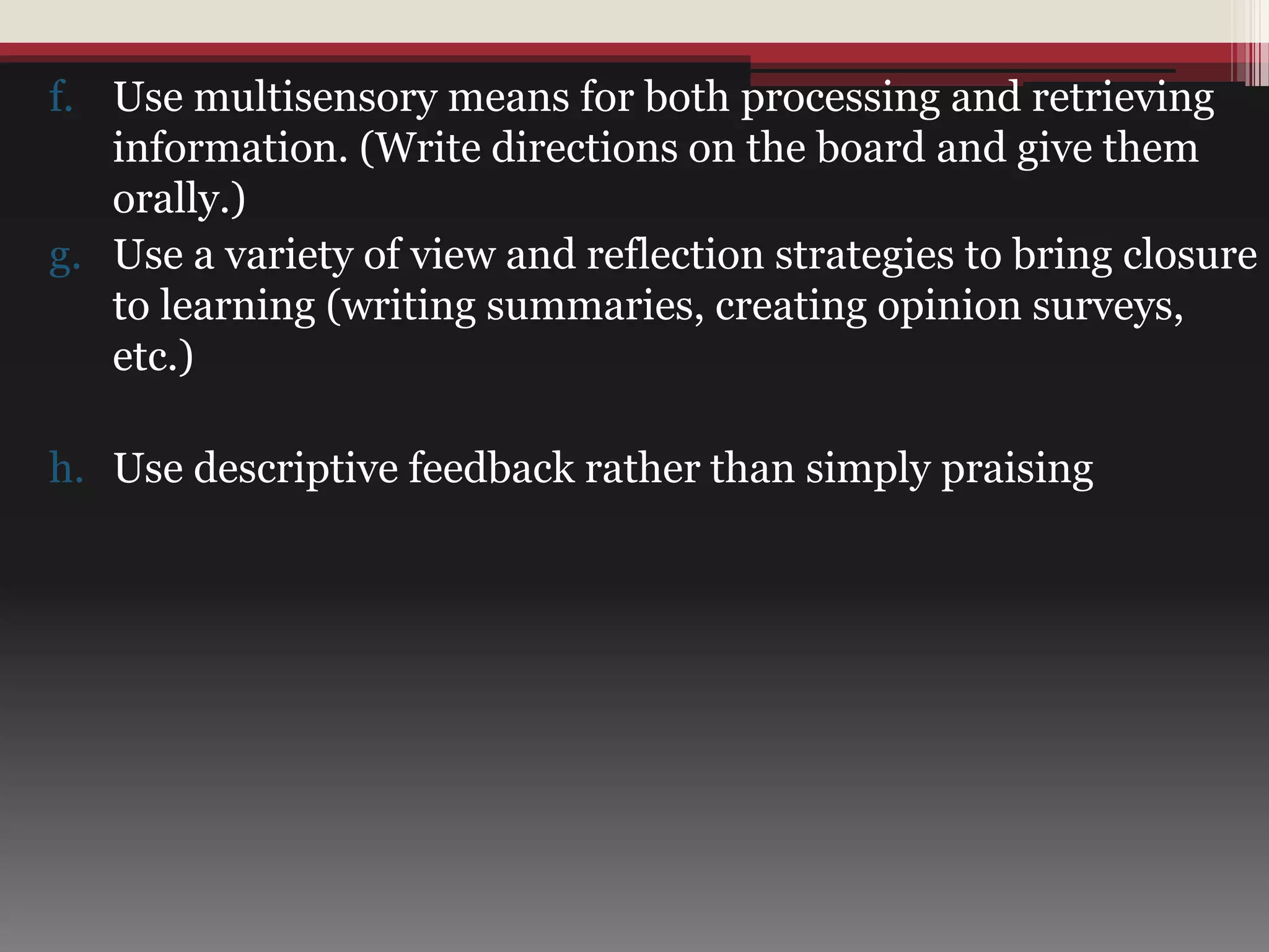f. Use multisensory means for both processing and retrieving
information. (Write directions on the board and give them
orally.)
g. Use a variety of view and reflection strategies to bring closure
to learning (writing summaries, creating opinion surveys,
etc.)
h. Use descriptive feedback rather than simply praising
 