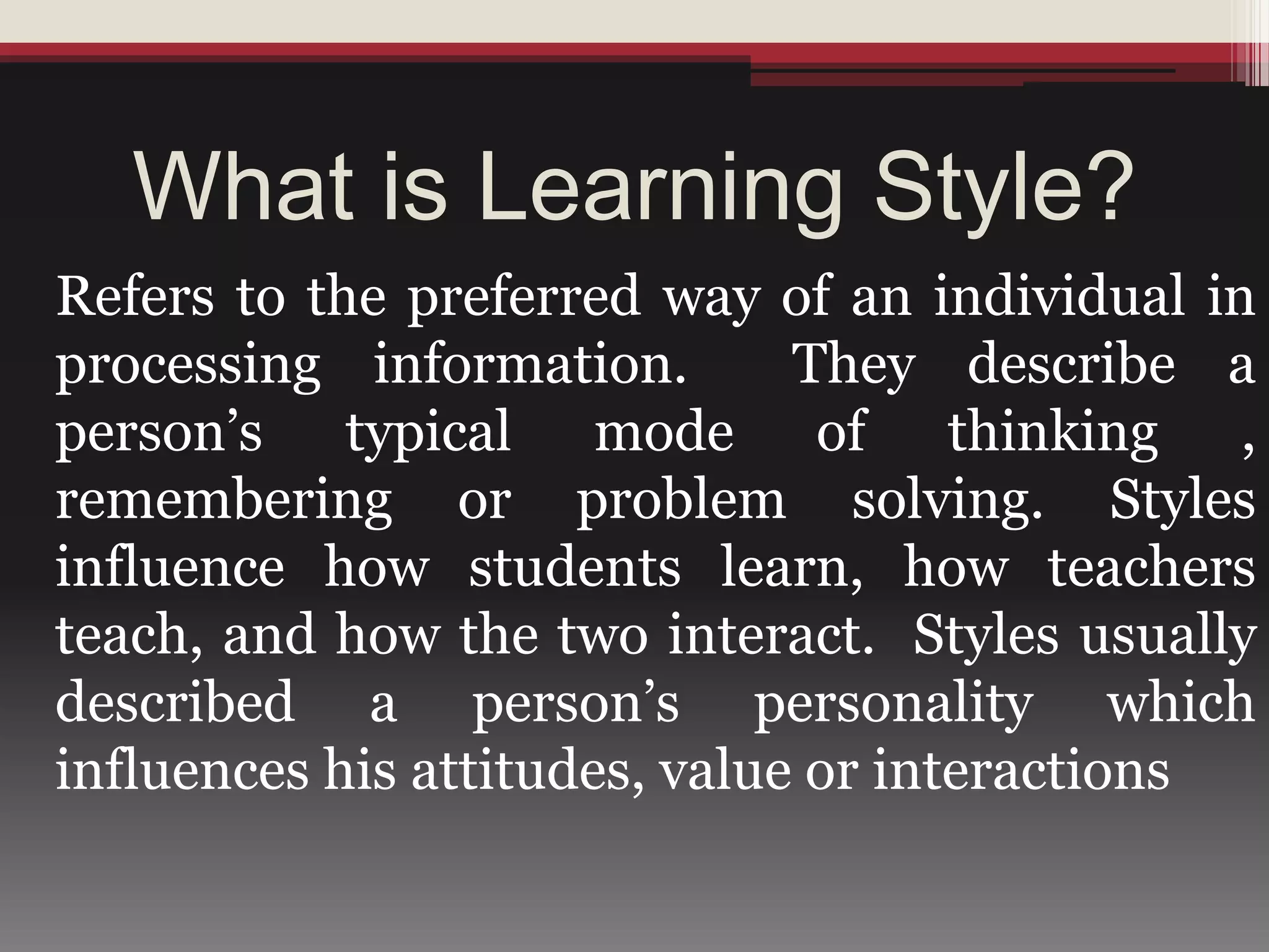 What is Learning Style?
Refers to the preferred way of an individual in
processing information. They describe a
person’s typical mode of thinking ,
remembering or problem solving. Styles
influence how students learn, how teachers
teach, and how the two interact. Styles usually
described a person’s personality which
influences his attitudes, value or interactions
 