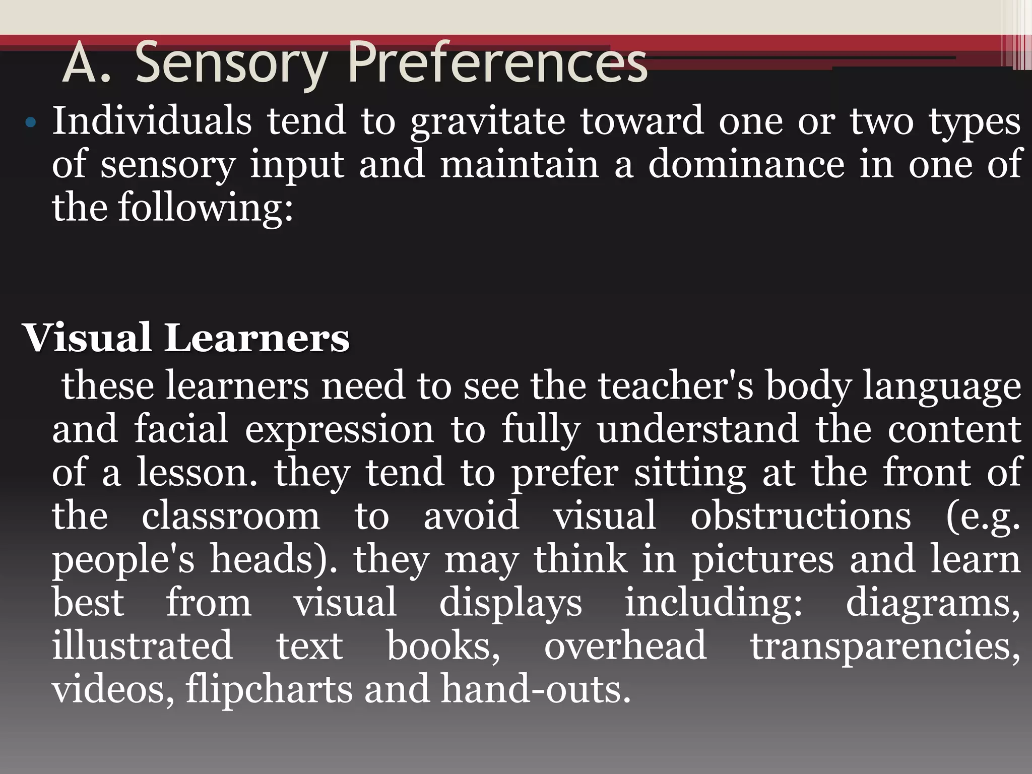 A. Sensory Preferences
• Individuals tend to gravitate toward one or two types
of sensory input and maintain a dominance in one of
the following:
Visual Learners
these learners need to see the teacher's body language
and facial expression to fully understand the content
of a lesson. they tend to prefer sitting at the front of
the classroom to avoid visual obstructions (e.g.
people's heads). they may think in pictures and learn
best from visual displays including: diagrams,
illustrated text books, overhead transparencies,
videos, flipcharts and hand-outs.
 