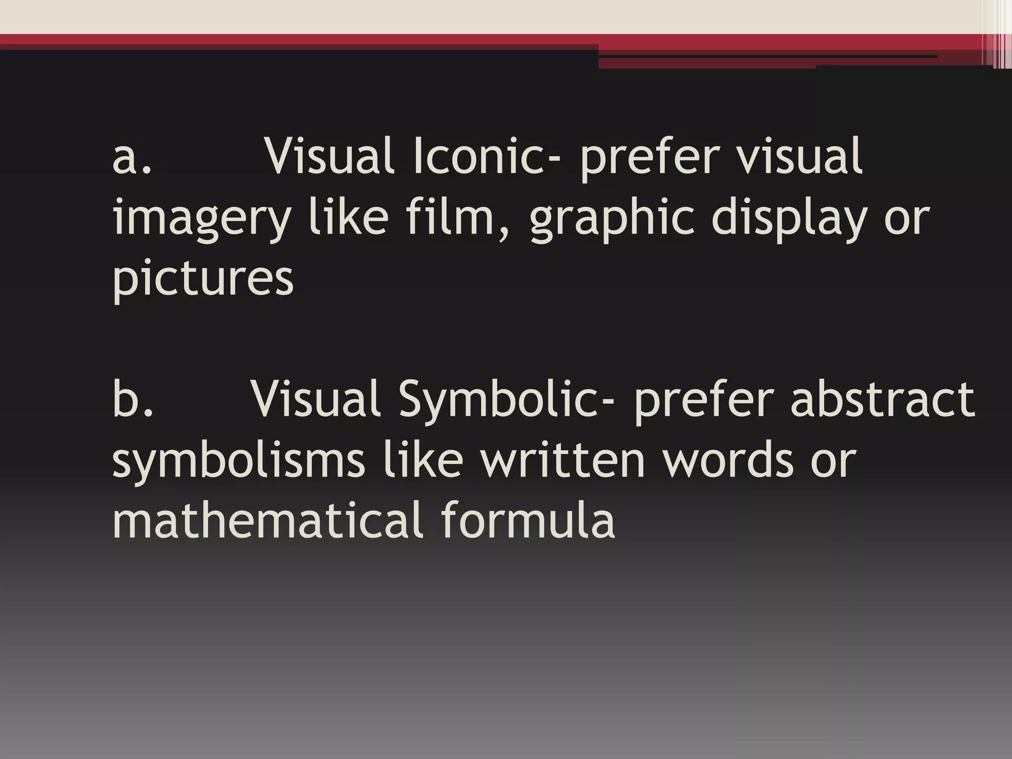 a. Visual Iconic- prefer visual
imagery like film, graphic display or
pictures
b. Visual Symbolic- prefer abstract
symbolisms like written words or
mathematical formula
 