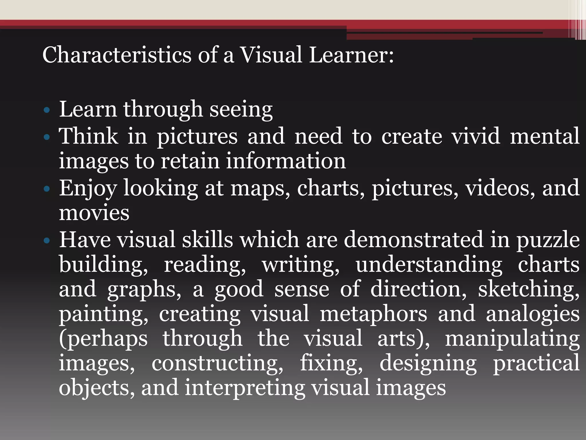 Characteristics of a Visual Learner:
• Learn through seeing
• Think in pictures and need to create vivid mental
images to retain information
• Enjoy looking at maps, charts, pictures, videos, and
movies
• Have visual skills which are demonstrated in puzzle
building, reading, writing, understanding charts
and graphs, a good sense of direction, sketching,
painting, creating visual metaphors and analogies
(perhaps through the visual arts), manipulating
images, constructing, fixing, designing practical
objects, and interpreting visual images
 