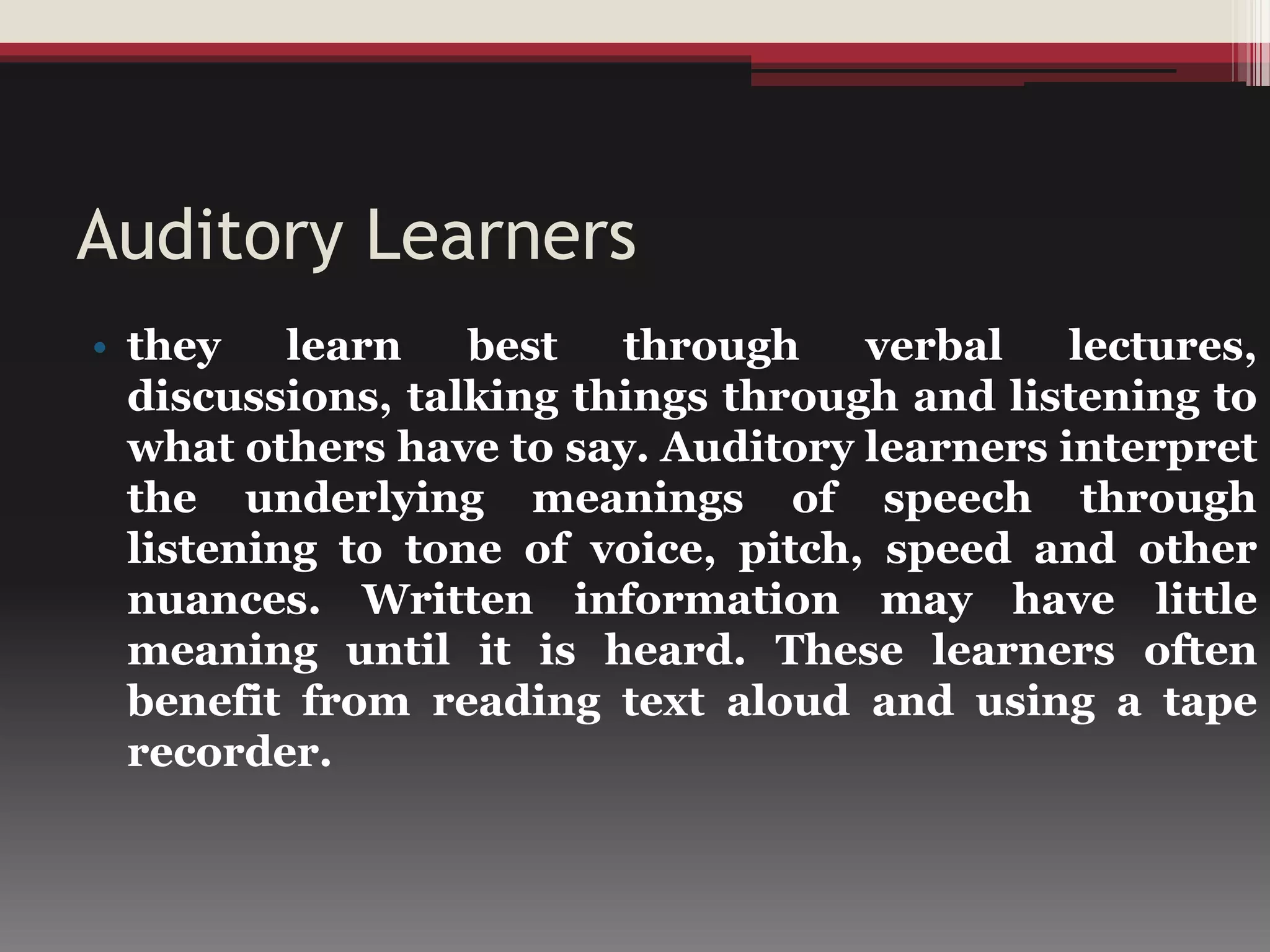 Auditory Learners
• they learn best through verbal lectures,
discussions, talking things through and listening to
what others have to say. Auditory learners interpret
the underlying meanings of speech through
listening to tone of voice, pitch, speed and other
nuances. Written information may have little
meaning until it is heard. These learners often
benefit from reading text aloud and using a tape
recorder.
 