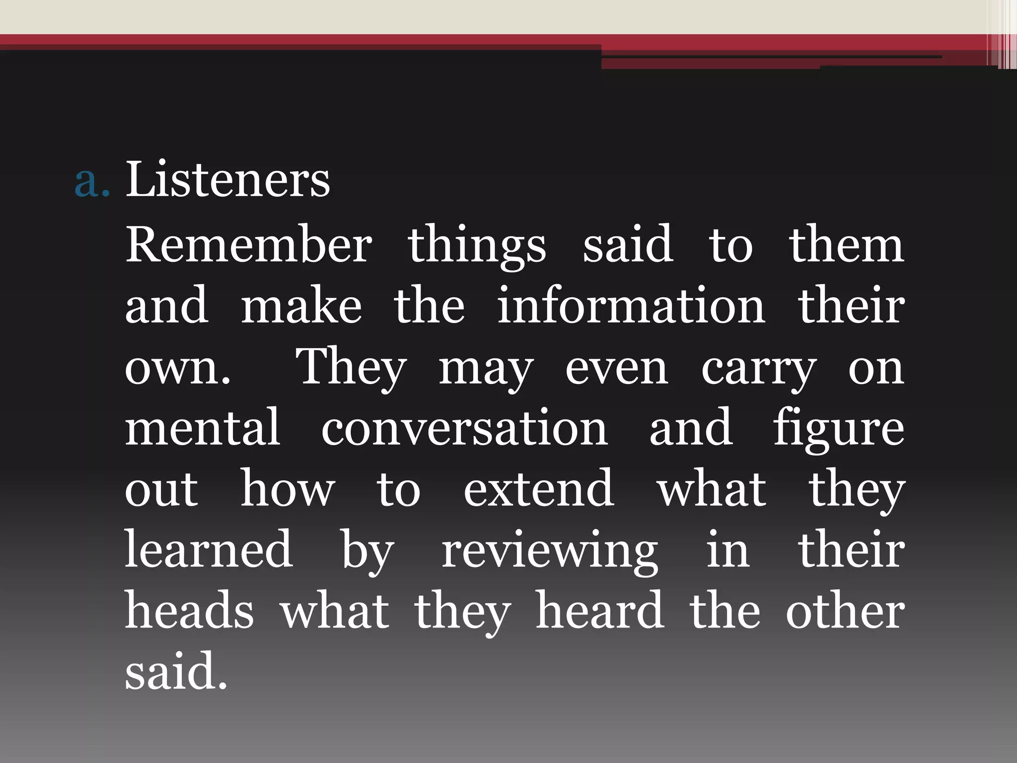 a. Listeners
Remember things said to them
and make the information their
own. They may even carry on
mental conversation and figure
out how to extend what they
learned by reviewing in their
heads what they heard the other
said.
 