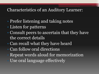 Characteristics of an Auditory Learner:
• Prefer listening and taking notes
• Listen for patterns
• Consult peers to ascertain that they have
the correct details
• Can recall what they have heard
• Can follow oral directions
• Repeat words aloud for memorization
• Use oral language effectively
 