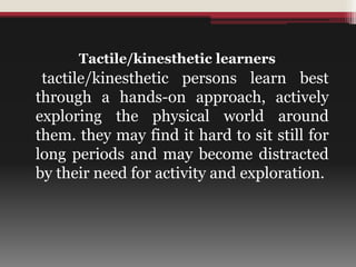 Tactile/kinesthetic learners
tactile/kinesthetic persons learn best
through a hands-on approach, actively
exploring the physical world around
them. they may find it hard to sit still for
long periods and may become distracted
by their need for activity and exploration.
 